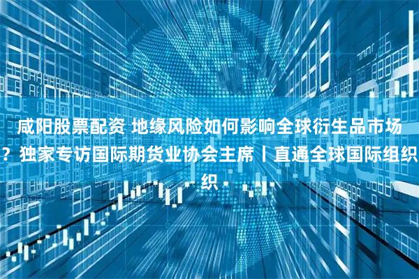咸阳股票配资 地缘风险如何影响全球衍生品市场？独家专访国际期货业协会主席丨直通全球国际组织