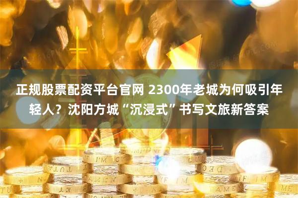 正规股票配资平台官网 2300年老城为何吸引年轻人？沈阳方城“沉浸式”书写文旅新答案
