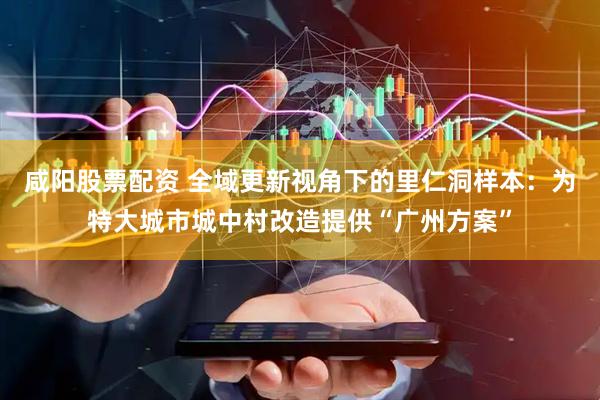 咸阳股票配资 全域更新视角下的里仁洞样本：为特大城市城中村改造提供“广州方案”