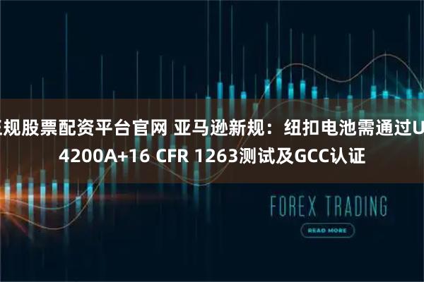 正规股票配资平台官网 亚马逊新规：纽扣电池需通过UL 4200A+16 CFR 1263测试及GCC认证