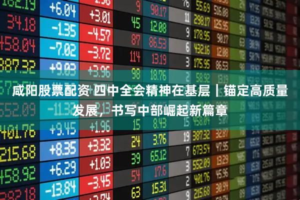 咸阳股票配资 四中全会精神在基层｜锚定高质量发展，书写中部崛起新篇章