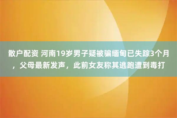 散户配资 河南19岁男子疑被骗缅甸已失踪3个月，父母最新发声，此前女友称其逃跑遭到毒打