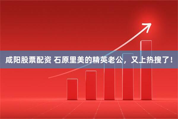 咸阳股票配资 石原里美的精英老公，又上热搜了！