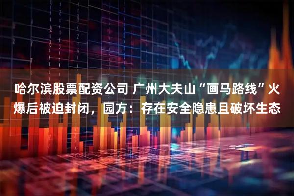 哈尔滨股票配资公司 广州大夫山“画马路线”火爆后被迫封闭，园方：存在安全隐患且破坏生态