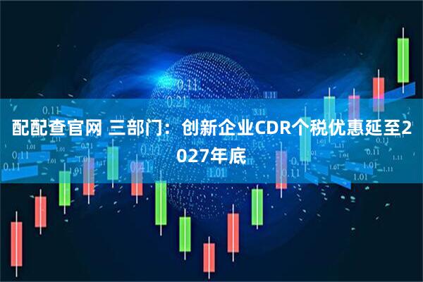 配配查官网 三部门：创新企业CDR个税优惠延至2027年底