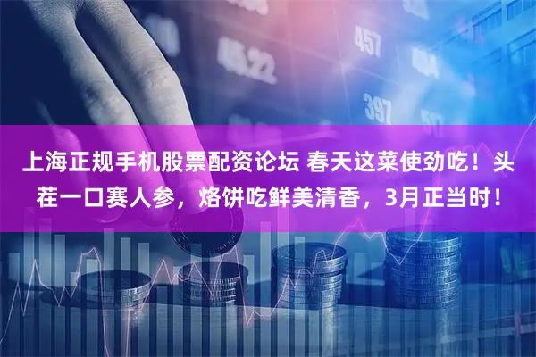 上海正规手机股票配资论坛 春天这菜使劲吃！头茬一口赛人参，烙饼吃鲜美清香，3月正当时！