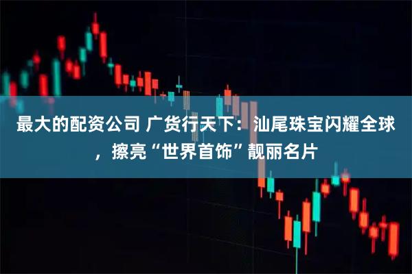 最大的配资公司 广货行天下：汕尾珠宝闪耀全球，擦亮“世界首饰”靓丽名片