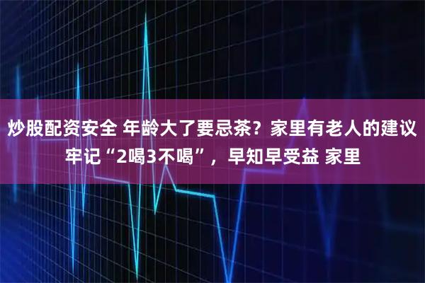 炒股配资安全 年龄大了要忌茶？家里有老人的建议牢记“2喝3不喝”，早知早受益 家里