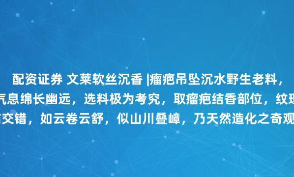 配资证券 文莱软丝沉香 |瘤疤吊坠沉水野生老料，油脂丰润，花果蜜甜之韵，气息绵长幽远，选料极为考究，取瘤疤结香部位，纹理繁复瑰丽，瘿结交错，如云卷云舒，似山川叠嶂，乃天然造化之奇观。64.7*23.9*16.7mm 12.13g#宠物AI影视名场面# #达拉干沉香#