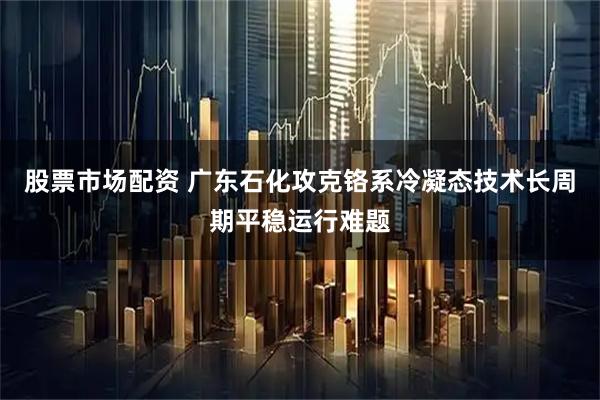 股票市场配资 广东石化攻克铬系冷凝态技术长周期平稳运行难题